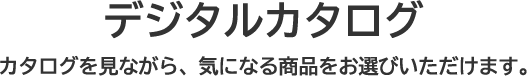 デジタルカタログ カタログを見ながら、気になる商品をお選びいただけます。