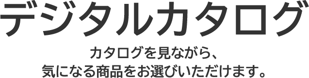 デジタルカタログ カタログを見ながら、気になる商品をお選びいただけます。